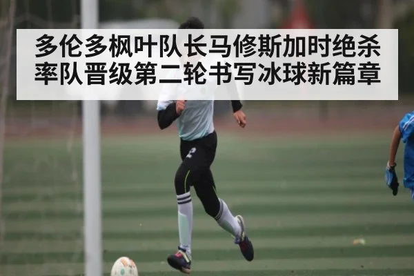 多伦多枫叶队长马修斯加时绝杀率队晋级第二轮书写冰球新篇章