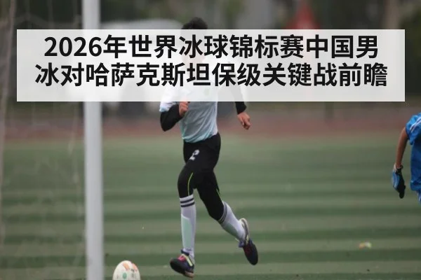 2026年世界冰球锦标赛中国男冰对哈萨克斯坦保级关键战前瞻