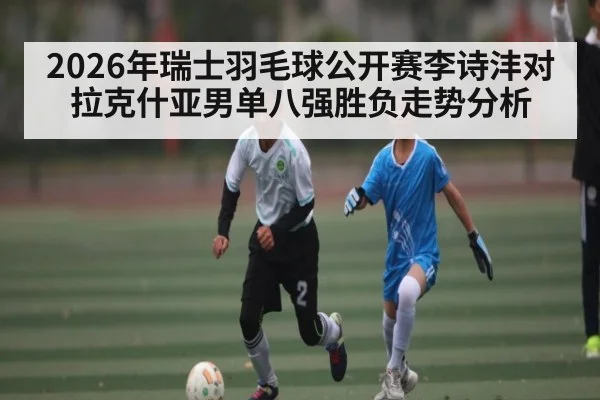 2026年瑞士羽毛球公开赛李诗沣对拉克什亚男单八强胜负走势分析